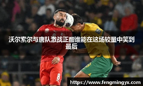 米兰沃尔索尔与唐队激战正酣谁能在这场较量中笑到最后
